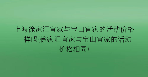 上海徐家汇宜家与宝山宜家的活动价格一样吗(徐家汇宜家与宝山宜家的活动价格相同)