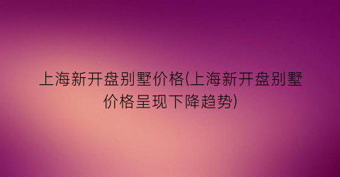 上海新开盘别墅价格(上海新开盘别墅价格呈现下降趋势)
