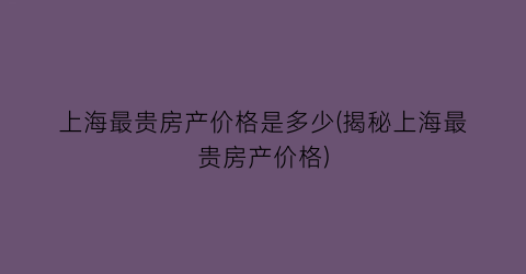 上海最贵房产价格是多少(揭秘上海最贵房产价格)