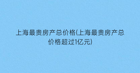 上海最贵房产总价格(上海最贵房产总价格超过1亿元)