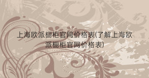 上海欧派橱柜官网价格表(了解上海欧派橱柜官网价格表)