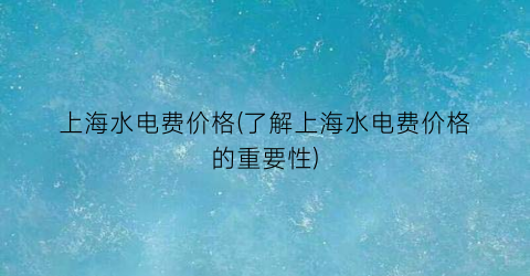 上海水电费价格(了解上海水电费价格的重要性)