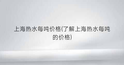 上海热水每吨价格(了解上海热水每吨的价格)