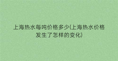 上海热水每吨价格多少(上海热水价格发生了怎样的变化)