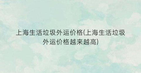上海生活垃圾外运价格(上海生活垃圾外运价格越来越高)
