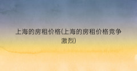 上海的房租价格(上海的房租价格竞争激烈)