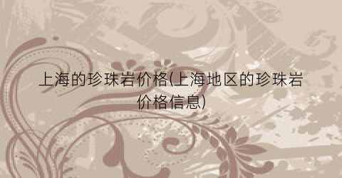 上海的珍珠岩价格(上海地区的珍珠岩价格信息)
