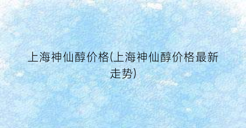 “上海神仙醇价格(上海神仙醇价格最新走势)