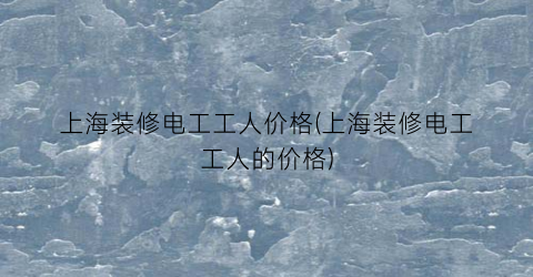 上海装修电工工人价格(上海装修电工工人的价格)
