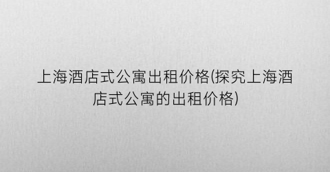 上海酒店式公寓出租价格(探究上海酒店式公寓的出租价格)