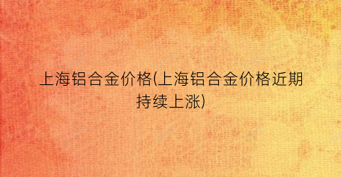 “上海铝合金价格(上海铝合金价格近期持续上涨)