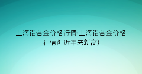 “上海铝合金价格行情(上海铝合金价格行情创近年来新高)