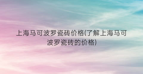 上海马可波罗瓷砖价格(了解上海马可波罗瓷砖的价格)