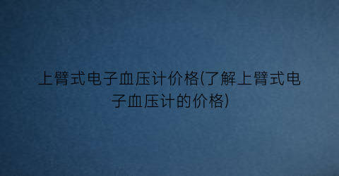 上臂式电子血压计价格(了解上臂式电子血压计的价格)