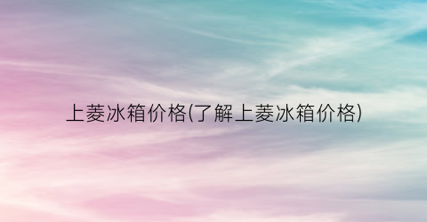 上菱冰箱价格(了解上菱冰箱价格)
