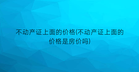 不动产证上面的价格(不动产证上面的价格是房价吗)