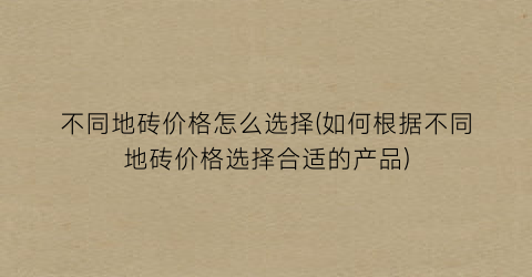 不同地砖价格怎么选择(如何根据不同地砖价格选择合适的产品)