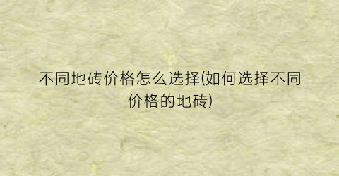 不同地砖价格怎么选择(如何选择不同价格的地砖)