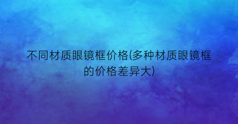 不同材质眼镜框价格(多种材质眼镜框的价格差异大)