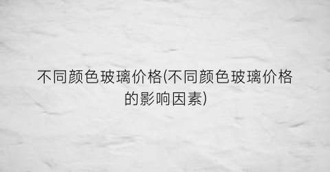 “不同颜色玻璃价格(不同颜色玻璃价格的影响因素)