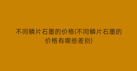 不同鳞片石墨的价格(不同鳞片石墨的价格有哪些差别)