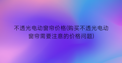 不透光电动窗帘价格(购买不透光电动窗帘需要注意的价格问题)