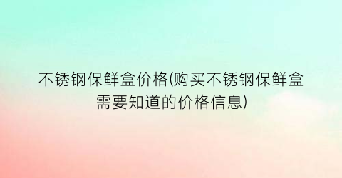 不锈钢保鲜盒价格(购买不锈钢保鲜盒需要知道的价格信息)