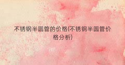 不锈钢半圆管的价格(不锈钢半圆管价格分析)