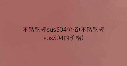 不锈钢棒sus304价格(不锈钢棒sus304的价格)