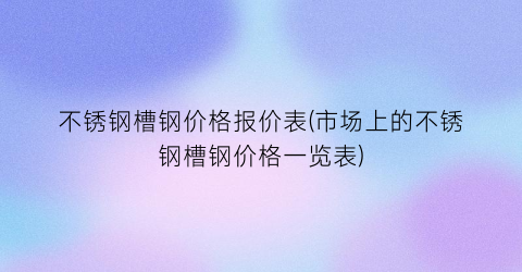 不锈钢槽钢价格报价表(市场上的不锈钢槽钢价格一览表)