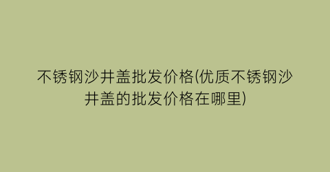 不锈钢沙井盖批发价格(优质不锈钢沙井盖的批发价格在哪里)