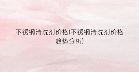 不锈钢清洗剂价格(不锈钢清洗剂价格趋势分析)