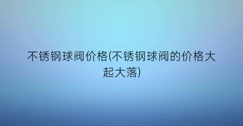 不锈钢球阀价格(不锈钢球阀的价格大起大落)