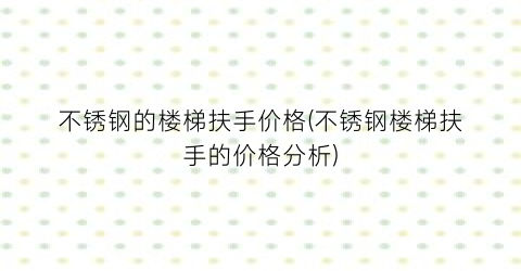 不锈钢的楼梯扶手价格(不锈钢楼梯扶手的价格分析)