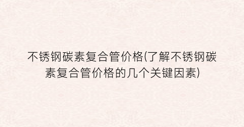 不锈钢碳素复合管价格(了解不锈钢碳素复合管价格的几个关键因素)