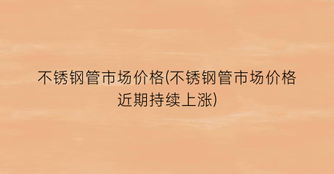 不锈钢管市场价格(不锈钢管市场价格近期持续上涨)