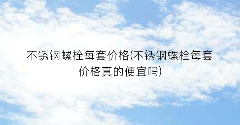 “不锈钢螺栓每套价格(不锈钢螺栓每套价格真的便宜吗)