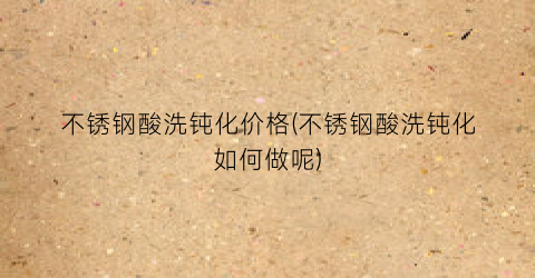 不锈钢酸洗钝化价格(不锈钢酸洗钝化如何做呢)