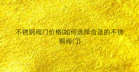 不锈钢阀门价格(如何选择合适的不锈钢阀门)