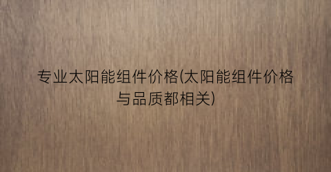 专业太阳能组件价格(太阳能组件价格与品质都相关)