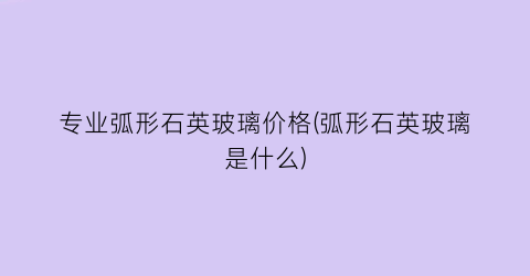 专业弧形石英玻璃价格(弧形石英玻璃是什么)
