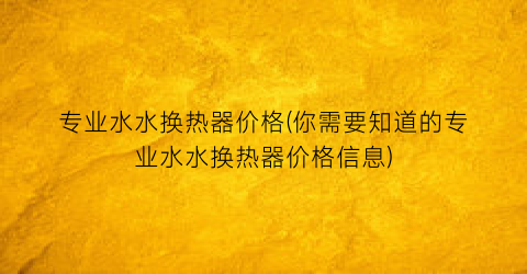 专业水水换热器价格(你需要知道的专业水水换热器价格信息)