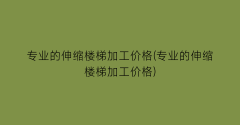 专业的伸缩楼梯加工价格(专业的伸缩楼梯加工价格)