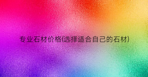 专业石材价格(选择适合自己的石材)