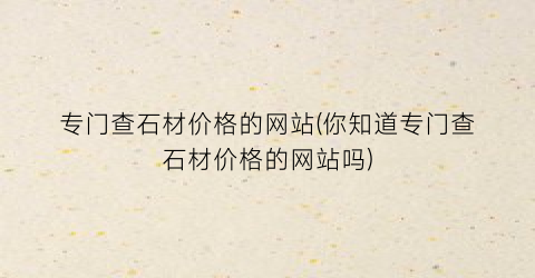 专门查石材价格的网站(你知道专门查石材价格的网站吗)