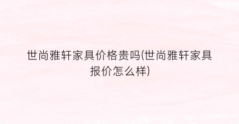 世尚雅轩家具价格贵吗(世尚雅轩家具报价怎么样)