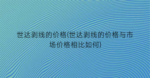世达剥线的价格(世达剥线的价格与市场价格相比如何)