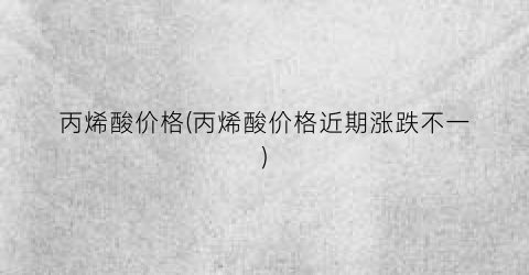 丙烯酸价格(丙烯酸价格近期涨跌不一)