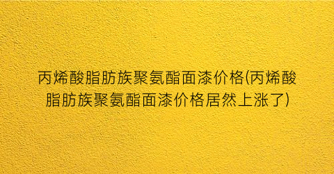 “丙烯酸脂肪族聚氨酯面漆价格(丙烯酸脂肪族聚氨酯面漆价格居然上涨了)