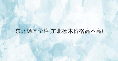 东北杨木价格(东北杨木价格高不高)